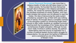 Swami Dayanand Saraswati was more than a
religious leader of India who left deep impact on the
Indian society. He founded the Arya Samaj that
brought about changes in the religious perception of
Indians. He voiced his opinions against idolatry and
the pointless emphasis on empty ritualism, and man-
made dictates that women are not allowed to read the
Vedas. His idea of denouncing the caste system
inherited by oneself in lieu of their birth was nothing
short of radical. He brought about a complete overhaul
of the education system by introducing Anglo-Vedic
schools to offer Indian students an updated curriculum
teaching both the knowledge of the Vedas along with
contemporary English education. Although he was
never really involved in politics directly, his political
observations were the source of inspiration for a
number of political leaders during India’s struggle for
independence. He was given the epithet of Maharishi
and is considered as one of the Makers
of Modern India.
 