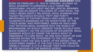 EARLY LIFE AND EDUCATION DAYANAND SARASWATI WAS
BORN ON FEBRUARY 12, 1824 IN TANKARA, GUJARAT AS
MOOL SHANKAR TO KARSHANJI LALJI TIWARI AND
YASHODABAI. HIS AFFLUENT AND INFLUENTIAL BRAHMIN
FAMILY WAS AN ARDENT FOLLOWER OF LORD SHIVA. THE
FAMILY BEING DEEPLY RELIGIOUS, MOOL SHANKAR WAS
TAUGHT RELIGIOUS RITUALS, PIETY AND PURITY,
IMPORTANCE OF FASTING FROM A VERY EARLY AGE. THE
YAJNOPAVITA SANSKARA OR THE INVESTITURE OF THE
"TWICE-BORN" WAS PERFORMED, WHEN HE WAS 8 AND
THAT INITIATED MOOL SHANKAR INTO THE WORLD OF
BRAHMANISM. HE WOULD OBSERVE THESE RITUALS WITH
MUCH HONESTY. ON THE OCCASION OF SHIVARATRI, MOOL
SHANKAR WOULD SIT AWAKE THE WHOLE NIGHT IN
OBEDIENCE TO LORD SHIVA. ON ONE SUCH NIGHT, HE SAW
A MOUSE EATING THE OFFERINGS TO THE GOD AND
RUNNING OVER THE IDOL'S BODY. AFTER SEEING THIS, HE
QUESTIONED HIMSELF, IF THE GOD COULD NOT DEFEND
HIMSELF AGAINST A LITTLE MOUSE THEN HOW COULD HE
BE THE SAVIOUR OF THE MASSIVE WORLD
 