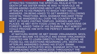 SPIRITUAL INDOCTRINATION MOOL SHANKAR WAS
ATTRACTED TOWARDS THE SPIRITUAL REALM AFTER THE
DEATH OF HIS SISTER WHEN HE WAS 14-YEAR-OLD. HE
BEGAN ASKING QUESTIONS ABOUT LIFE, DEATH AND THE
AFTERLIFE TO HIS PARENTS TO WHICH THEY HAD NO
ANSWERS. ON BEING ASKED TO GET MARRIED FOLLOWING
SOCIETAL TRADITIONS, MOOL SHANKAR RAN AWAY FROM
HOME. HE WANDERED ALL OVER THE COUNTRY FOR THE
NEXT 20 YEARS VISITING TEMPLES, SHRINES AND HOLY
PLACES. HE MET WITH YOGIS LIVING IN THE MOUNTAINS OR
FORESTS, ASKED THEM OF HIS DILEMMAS, BUT NOBODY
COULD PROVIDE HIM WITH THE PERFECT ANSWER. AT LAST
HE ARRIVED
AT MATHURA WHERE HE MET SWAMI VIRAJANANDA. MOOL
SHANKAR BECAME HIS DISCIPLE AND SWAMI VIRAJANANDA
DIRECTED HIM TO LEARN DIRECTLY FROM THE VEDAS. HE
FOUND ALL HIS QUESTIONS REGARDING LIFE, DEATH AND
AFTERLIFE ANSWERED DURING HIS STUDY. SWAMI
VIRAJANANDA ENTRUSTED MOOL SHANKAR WITH THE TASK
OF SPREADING VEDIC KNOWLEDGE THROUGHOUT THE
SOCIETY AND RECHRISTENED HIM AS RISHI DAYANAND.
 