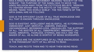 WAS A HINDU REFORMS MOVEMENT, MEANING "SOCIETY OF THE
NOBLES". THE PURPOSE OF THE SAMAJ WAS TO MOVE THE
HINDU RELIGION AWAY FROM THE FICTITIOUS BELIEFS. 'KRINVAN
TO VISHVAM ARYAM" WAS THE MOTTO OF THE SAMAJ, WHICH
MEANS, "MAKE THIS WORLD NOBLE". THE TEN TENETS OF THE
ARYA SAMAJ ARE AS FOLLOWS:
GOD IS THE EFFICIENT CAUSE OF ALL TRUE KNOWLEDGE AND
ALL THAT IS KNOWN THROUGH KNOWLEDGE.
GOD IS EXISTENT, INTELLIGENT AND BLISSFUL. HE IS FORMLESS,
OMNISCIENT, JUST, MERCIFUL, UNBORN, ENDLESS,
UNCHANGEABLE, BEGINNING-LESS, UNEQUALLED, THE SUPPORT
OF ALL, THE MASTER OF ALL, OMNIPRESENT, IMMANENT, UN-
AGING, IMMORTAL, FEARLESS, ETERNAL AND HOLY, AND THE
MAKER OF ALL. HE ALONE IS WORTHY OF BEING WORSHIPED.
THE VEDAS ARE THE SCRIPTURES OF ALL TRUE KNOWLEDGE. IT
IS THE PARAMOUNT DUTY OF ALL ARYAS TO READ.
TEACH, AND RECITE THEM AND TO HEAR THEM BEING READ.
ONE SHOULD ALWAYS BE READY TO ACCEPT TRUTH AND TO
 
