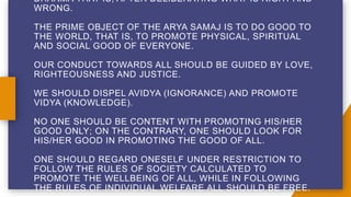 DHARMA THAT IS, AFTER DELIBERATING WHAT IS RIGHT AND
WRONG.
THE PRIME OBJECT OF THE ARYA SAMAJ IS TO DO GOOD TO
THE WORLD, THAT IS, TO PROMOTE PHYSICAL, SPIRITUAL
AND SOCIAL GOOD OF EVERYONE.
OUR CONDUCT TOWARDS ALL SHOULD BE GUIDED BY LOVE,
RIGHTEOUSNESS AND JUSTICE.
WE SHOULD DISPEL AVIDYA (IGNORANCE) AND PROMOTE
VIDYA (KNOWLEDGE).
NO ONE SHOULD BE CONTENT WITH PROMOTING HIS/HER
GOOD ONLY; ON THE CONTRARY, ONE SHOULD LOOK FOR
HIS/HER GOOD IN PROMOTING THE GOOD OF ALL.
ONE SHOULD REGARD ONESELF UNDER RESTRICTION TO
FOLLOW THE RULES OF SOCIETY CALCULATED TO
PROMOTE THE WELLBEING OF ALL, WHILE IN FOLLOWING
THE RULES OF INDIVIDUAL WELFARE ALL SHOULD BE FREE.
 