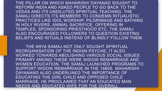 THE PILLAR ON WHICH MAHARISHI DAYANAD SOUGHT TO
REFORM INDIA AND ASKED PEOPLE TO GO BACK TO THE
VEDAS AND ITS UNDILUTED SPIRITUAL TEACHING. THE
SAMAJ DIRECTS ITS MEMBERS TO CONDEMN RITUALISTIC
PRACTICES LIKE IDOL WORSHIP, PILGRIMAGE AND BATHING
IN HOLY RIVERS, ANIMAL SACRIFICE, OFFERING IN
TEMPLES, SPONSORING PRIESTHOOD ETC. THE SAMAJ
ALSO ENCOURAGED FOLLOWERS TO QUESTION EXISTING
BELIEFS AND RITUALS INSTEAD OF BLINDLY FOLLOW THEM.
THE ARYA SAMAJ NOT ONLY SOUGHT SPIRITUAL
REORGANISATION OF THE INDIAN PSYCHE, IT ALSO
WORKED TOWARDS ABOLISHING VARIOUS SOCIAL ISSUES.
PRIMARY AMONG THESE WERE WIDOW REMARRIAGE AND
WOMEN EDUCATION. THE SAMAJ LAUNCHED PROGRAMS TO
SUPPORT WIDOW REMARRIAGE IN THE 1880S. MAHARISHI
DAYANAND ALSO UNDERLINED THE IMPORTANCE OF
EDUCATING THE GIRL CHILD AND OPPOSED CHILD
MARRIAGE. HE PROCLAIMED THAT AN EDUCATED MAN
NEEDS AND EDUCATED WIFE FOR THE OVERALL
 