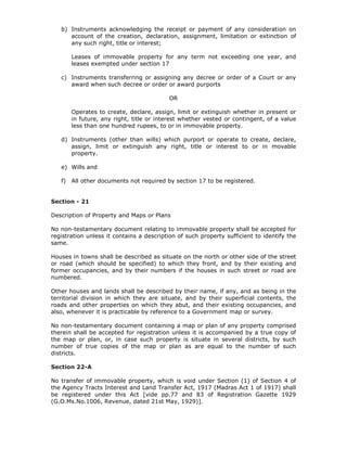 b) Instruments acknowledging the receipt or payment of any consideration on
      account of the creation, declaration, assignment, limitation or extinction of
      any such right, title or interest;

        Leases of immovable property for any term not exceeding one year, and
        leases exempted under section 17

   c) Instruments transferring or assigning any decree or order of a Court or any
      award when such decree or order or award purports

                                          OR

        Operates to create, declare, assign, limit or extinguish whether in present or
        in future, any right, title or interest whether vested or contingent, of a value
        less than one hundred rupees, to or in immovable property.

   d) Instruments (other than wills) which purport or operate to create, declare,
      assign, limit or extinguish any right, title or interest to or in movable
      property.

   e) Wills and

   f)   All other documents not required by section 17 to be registered.


Section - 21

Description of Property and Maps or Plans

No non-testamentary document relating to immovable property shall be accepted for
registration unless it contains a description of such property sufficient to identify the
same.

Houses in towns shall be described as situate on the north or other side of the street
or road (which should be specified) to which they front, and by their existing and
former occupancies, and by their numbers if the houses in such street or road are
numbered.

Other houses and lands shall be described by their name, if any, and as being in the
territorial division in which they are situate, and by their superficial contents, the
roads and other properties on which they abut, and their existing occupancies, and
also, whenever it is practicable by reference to a Government map or survey.

No non-testamentary document containing a map or plan of any property comprised
therein shall be accepted for registration unless it is accompanied by a true copy of
the map or plan, or, in case such property is situate in several districts, by such
number of true copies of the map or plan as are equal to the number of such
districts.

Section 22-A

No transfer of immovable property, which is void under Section (1) of Section 4 of
the Agency Tracts Interest and Land Transfer Act, 1917 (Madras Act 1 of 1917) shall
be registered under this Act [vide pp.77 and 83 of Registration Gazette 1929
(G.O.Ms.No.1006, Revenue, dated 21st May, 1929)].
 