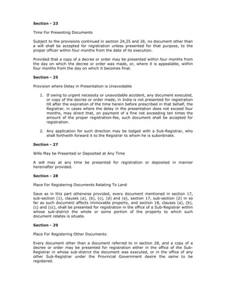 Section - 23

Time For Presenting Documents

Subject to the provisions continued in section 24,25 and 26, no document other than
a will shall be accepted for registration unless presented for that purpose, to the
proper officer within four months from the date of its execution.

Provided that a copy of a decree or order may be presented within four months from
the day on which the decree or order was made, or, where it is appealable, within
four months from the day on which it becomes final.

Section - 25

Provision where Delay in Presentation is Unavoidable

   1. If owing to urgent necessity or unavoidable accident, any document executed,
      or copy of the decree or order made, in India is not presented for registration
      till after the expiration of the time herein before prescribed in that behalf, the
      Registrar, in cases where the delay in the presentation does not exceed four
      months, may direct that, on payment of a fine not exceeding ten times the
      amount of the proper registration-fee, such document shall be accepted for
      registration.

   2. Any application for such direction may be lodged with a Sub-Registrar, who
      shall forthwith forward it to the Registrar to whom he is subordinate.

Section - 27

Wills May be Presented or Deposited at Any Time

A will may at any time be presented for registration or deposited in manner
hereinafter provided.

Section - 28

Place For Registering Documents Relating To Land

Save as in this part otherwise provided, every document mentioned in section 17,
sub-section (1), clauses (a), (b), (c), (d) and (e), section 17, sub-section (2) in so
far as such document affects immovable property, and section 18, clauses (a), (b),
(c) and (cc), shall be presented for registration in the office of a Sub-Registrar within
whose sub-district the whole or some portion of the property to which such
document relates is situate.

Section - 29

Place For Registering Other Documents:

Every document other than a document referred to in section 28, and a copy of a
decree or order may be presented for registration either in the office of the Sub-
Registrar in whose sub-district the document was executed, or in the office of any
other Sub-Registrar under the Provincial Government desire the same to be
registered.
 