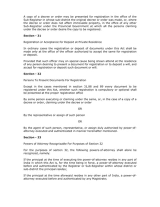 A copy of a decree or order may be presented for registration in the office of the
Sub-Registrar in whose sub-district the original decree or order was made, or, where
the decree or order does not affect immovable property, in the office of any other
Sub-Registrar under the Provincial Government at which all the persons claiming
under the decree or order desire the copy to be registered.

Section - 31

Registration or Acceptance for Deposit at Private Residence

In ordinary cases the registration or deposit of documents under this Act shall be
made only at the office of the officer authorized to accept the same for registration
or deposit.

Provided that such officer may on special cause being shown attend at the residence
of any person desiring to present a document for registration or to deposit a will, and
accept for registration or deposit such document or will.

Section - 32

Persons To Present Documents For Registration

Except in the cases mentioned in section 31,88 and 89 every document to be
registered under this Act, whether such registration is compulsory or optional shall
be presented at the proper registration office

By some person executing or claiming under the same, or, in the case of a copy of a
decree or order, claiming under the decree or order

                                         OR

By the representative or assign of such person

                                         OR

By the agent of such person, representative, or assign duly authorized by power-of-
attorney executed and authenticated in manner hereinafter mentioned.

Section - 33

Powers of Attorney Recognizable For Purposes of Section 32

For the purposes of section 32, the following powers-of-attorney shall alone be
recognized, namely:

If the principal at the time of executing the power-of-attorney resides in any part of
India in which this Act is, for the time being in force, a power-of-attorney executed
before and authenticated by the Registrar or Sub-Registrar within whose district or
sub-district the principal resides;

If the principal at the time aforesaid resides in any other part of India, a power-of-
attorney executed before and authenticated by any Magistrate;
 
