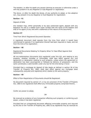 The testator, or after his death any person claiming as executor or otherwise under a
will may present it to any Registrar or Sub-Registrar or registration.

The donor, or after his death the donee, of any authority to adopt, or the adoptive
son, may present it to any Registrar or Sub-Registrar for registration.

Section - 41

Deposit of Wills

Any testator may, either personally or by duly authorized agent, deposit with any
Registrar his will in a sealed cover super scribed with the name of the testator and
that of his agent (if any and with a statement of the nature of the document).

Section 47

Time From Which Registered Document Operates

A registered document shall operate from the time from which it would have
commenced to operate if no registration thereof had been required or made, and not
from the time of its registration.

Section - 48

Registered Documents Relating To Property When To Take Effect Against Oral
Agreements

All non-testamentary documents duly registered under this Act, and relating to any
property, whether movable or immovable, shall take effect against any oral
agreement or declaration relating to such property, unless where the agreement or
declaration has been accompanied or followed by delivery of possession; and the
same constitutes a valid transfer under any law for the time being in force:

Provided that a mortgage by deposit of title deeds as defined in section 58 of the
Transfer of Property Act, 1882, shall take effect against any mortgage deed
subsequently executed and registered which relates to the same property.

Section - 49

Effect of Non-Registration of Documents should Be Registered

No document required by section 17; or by any provision of the Transfer of Property
Act, 1882 to be registered shall affect any immovable property comprised therein,

                                         OR

Confer any power to adopt,

                                         OR

Be received as evidence of any transaction affecting such property or conferring such
power, unless it has been registered.

Provided that an unregistered document affecting immovable property and required
by this Act or the Transfer of Property Act, 1882 to be registered may be received as
 