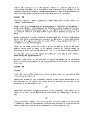 evidence of a contract in a suit for specific performance under Chapter II of the
Specific Relief Act, 1877, or as evidence of part performance of a contract for the
purposes of section 53-A of the Transfer of Property Act, 1882, or as evidence of any
collateral transaction not required to be effected by registered instrument.

Section - 56

Registering Officers To Allow Inspection of Certain Books and Indexes And To Give
Certified Copies of Entries

Subject to the previous payment of the fees payable in that behalf, the Books Nos. 1
and 2 and the Indexes relating to Book No. I shall be at all times open to inspection
by any person applying to inspect the same; and, subject to the provisions of section
62, copies of entries in such books shall be given to all persons applying for such
copies.

Subject to the same provision, copies of entries in Book No.3 and the Index relating
thereto shall be given to the persons executing the documents to which such entries
relate, or to their agents, and after the death of the executants (but not before) to
any person applying for such copies.

Subject to the same provisions, copies of entries in Book No.4 and in the Index
relating thereto shall be given to any person executing or claiming under the
documents to which such entries respectively refer, or to his agent or representative.

The requisite search under this section for entries in Books Nos. 3 and 4 shall be
made only by the registering officer

All copies given under this section shall be signed and sealed by the registering
officer, and shall be admissible for the purpose of proving the contents of the original
documents.

Section - 82

Whoever

Penalty for making false statements, delivering false copies or translations false
personation and abatement

Intentionally makes any false statement, whether on oath or not, and whether it has
been recorded or not, before any officer acting in execution of this Act, in any
proceeding or inquiry under this Act;

                                          OR

Intentionally delivers to a registering officer, in any proceeding under section 19 or
section 21, a false copy or translation of a document, or a false copy of a map or
plan;

                                          OR

Falsely personates another, and in such assumed character presents any document,
or makes any admission or statement, or causes any summons or commission to be
issued, or does any other act in any proceeding or inquiry under this Act;
 
