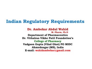 Dr. Ambekar Abdul Wahid
M. Pharm, Ph.D
Department of Pharmaceutics
Dr. Vithalrao Vikhe Patil Foundation’s
College of Pharmacy
Vadgaon Gupta (Vilad Ghat) PO MIDC
Ahmednagar (MS), India
E-mail: wahidambekar@gmail.com
Indian Regulatory Requirements
 