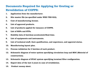 Documents Required for Applying for Grating or
Revalidation of COPPS:
1. Application from the manufacturer.
2. Site master file (as specified under WHO TRS 823).
3. Cost of manufacturing license.
4. List of approved products.
5. List of products applied for issuance of COPPS.
6. List of SOPs and STPs.
7. Stability data (3 batches) accelerated/Real-time.
8. List of equipments and instruments.
9. List of technical staff, their qualification, and experience, and approval status.
10. Manufacturing layout plan.
11. Process validation for 3 batches of each product.
12. Schematic diagram of water system specifying circulation loop and MOC (Material of
construction).
13. Schematic diagram of HVAC system specifying terminal filter configuration.
14. Export data of the last 2 years in case of revalidation.
15. Product money sheet.
 