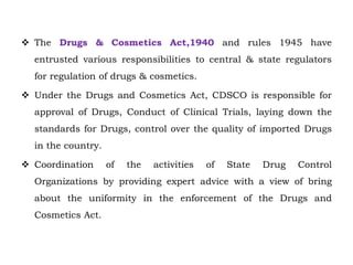  The Drugs & Cosmetics Act,1940 and rules 1945 have
entrusted various responsibilities to central & state regulators
for regulation of drugs & cosmetics.
 Under the Drugs and Cosmetics Act, CDSCO is responsible for
approval of Drugs, Conduct of Clinical Trials, laying down the
standards for Drugs, control over the quality of imported Drugs
in the country.
 Coordination of the activities of State Drug Control
Organizations by providing expert advice with a view of bring
about the uniformity in the enforcement of the Drugs and
Cosmetics Act.
 