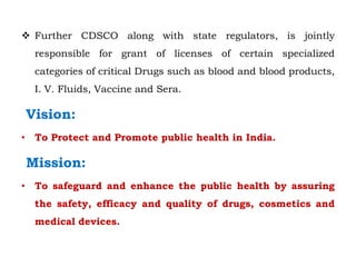  Further CDSCO along with state regulators, is jointly
responsible for grant of licenses of certain specialized
categories of critical Drugs such as blood and blood products,
I. V. Fluids, Vaccine and Sera.
Vision:
• To Protect and Promote public health in India.
Mission:
• To safeguard and enhance the public health by assuring
the safety, efficacy and quality of drugs, cosmetics and
medical devices.
 