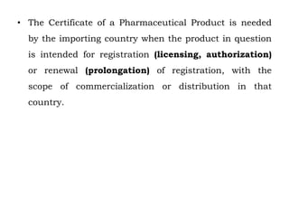 • The Certificate of a Pharmaceutical Product is needed
by the importing country when the product in question
is intended for registration (licensing, authorization)
or renewal (prolongation) of registration, with the
scope of commercialization or distribution in that
country.
 