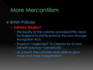  British Policies
› Salutary Neglect
 the loyalty of the colonies provided little need
for England to strictly enforce the now stronger
Navigation Acts
 England “neglected” its colonies for its own
benefit (salutary = beneficial)
 as a result, the colonies were able to grow
more and more independent
 