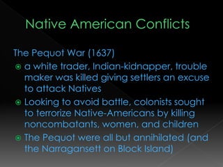 The Pequot War (1637)
 a white trader, Indian-kidnapper, trouble
maker was killed giving settlers an excuse
to attack Natives
 Looking to avoid battle, colonists sought
to terrorize Native-Americans by killing
noncombatants, women, and children
 The Pequot were all but annihilated (and
the Narragansett on Block Island)
 