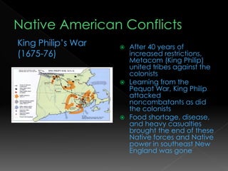  After 40 years of
increased restrictions,
Metacom (King Philip)
united tribes against the
colonists
 Learning from the
Pequot War, King Philip
attacked
noncombatants as did
the colonists
 Food shortage, disease,
and heavy casualties
brought the end of these
Native forces and Native
power in southeast New
England was gone
King Philip’s War
(1675-76)
 