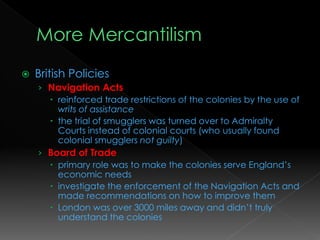  British Policies
› Navigation Acts
 reinforced trade restrictions of the colonies by the use of
writs of assistance
 the trial of smugglers was turned over to Admiralty
Courts instead of colonial courts (who usually found
colonial smugglers not guilty)
› Board of Trade
 primary role was to make the colonies serve England’s
economic needs
 investigate the enforcement of the Navigation Acts and
made recommendations on how to improve them
 London was over 3000 miles away and didn’t truly
understand the colonies
 