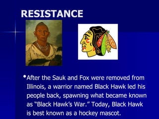 RESISTANCE

•After the Sauk and Fox were removed from
Illinois, a warrior named Black Hawk led his
people back, spawning what became known
as “Black Hawk’s War.” Today, Black Hawk
is best known as a hockey mascot.

 