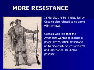 MORE RESISTANCE
In Florida, the Seminoles, led by
Osceola also refused to go along
with removal.

Osceola was told that the
Americans wanted to discuss a
peace treaty. When he showed
up to discuss it, he was arrested
and imprisoned. He died a
prisoner.

 