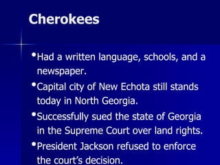 Cherokees

•Had a written language, schools, and a
newspaper.

•Capital city of New Echota still stands
today in North Georgia.

•Successfully sued the state of Georgia
in the Supreme Court over land rights.

•President Jackson refused to enforce
the court’s decision.

 