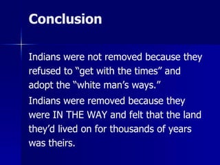 Conclusion
Indians were not removed because they
refused to “get with the times” and
adopt the “white man’s ways.”

Indians were removed because they
were IN THE WAY and felt that the land
they’d lived on for thousands of years
was theirs.

 