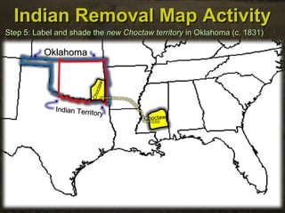 Indian Removal Map ActivityIndian Removal Map Activity
Step 5: Label and shade theStep 5: Label and shade the newnew Choctaw territoryChoctaw territory in Oklahoma (c. 1831)in Oklahoma (c. 1831)
OklahomaOklahoma
Indian Territory
Indian Territory
ChoctawChoctaw
Choctaw
Choctaw
 