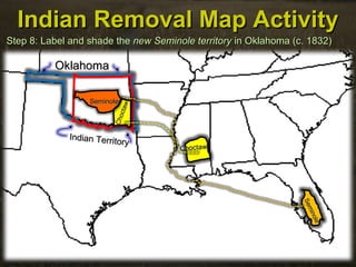 Indian Removal Map ActivityIndian Removal Map Activity
Step 8: Label and shade theStep 8: Label and shade the newnew Seminole territorySeminole territory in Oklahoma (c. 1832)in Oklahoma (c. 1832)
OklahomaOklahoma
Indian Territory
Indian Territory
ChoctawChoctaw
Choctaw
Choctaw
Seminole
Seminole
SeminoleSeminole
 