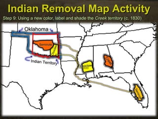 Indian Removal Map ActivityIndian Removal Map Activity
Step 9: Using a new color, label and shade theStep 9: Using a new color, label and shade the Creek territoryCreek territory (c. 1830)(c. 1830)
OklahomaOklahoma
Indian Territory
Indian Territory
ChoctawChoctaw
Choctaw
Choctaw
Seminole
Seminole
SeminoleSeminole
Creek
Creek
 