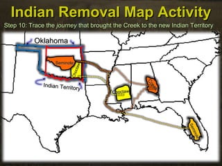Indian Removal Map ActivityIndian Removal Map Activity
Step 10: Trace theStep 10: Trace the journeyjourney that brought the Creek to the new Indian Territorythat brought the Creek to the new Indian Territory
OklahomaOklahoma
Indian Territory
Indian Territory
ChoctawChoctaw
Choctaw
Choctaw
Seminole
Seminole
SeminoleSeminole
Creek
Creek
 