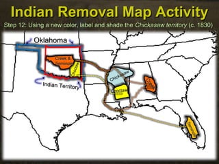 Chickasaw
Chickasaw
SeminoleSeminole
Indian Removal Map ActivityIndian Removal Map Activity
Step 12: Using a new color, label and shade theStep 12: Using a new color, label and shade the Chickasaw territoryChickasaw territory (c. 1830)(c. 1830)
OklahomaOklahoma
Indian Territory
Indian Territory
ChoctawChoctaw
Choctaw
Choctaw
Seminole
Seminole
Creek &Creek &
SeminoleSeminole
Creek
Creek
 