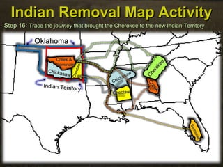 Chickasaw
Chickasaw
SeminoleSeminole
Indian Removal Map ActivityIndian Removal Map Activity
Step 16:Step 16: Trace theTrace the journeyjourney that brought the Cherokee to the new Indian Territorythat brought the Cherokee to the new Indian Territory
OklahomaOklahoma
Indian Territory
Indian Territory
ChoctawChoctaw
Choctaw
Choctaw
Seminole
Seminole
Creek &Creek &
SeminoleSeminole
Creek
Creek
Chickasaw
Chickasaw
Cherokee
Cherokee
 