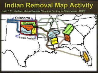 CherokeeCherokee
Chickasaw
Chickasaw
SeminoleSeminole
Indian Removal Map ActivityIndian Removal Map Activity
Step 17:Step 17: Label and shade theLabel and shade the newnew Cherokee territoryCherokee territory in Oklahoma (c. 1838)in Oklahoma (c. 1838)
OklahomaOklahoma
Indian Territory
Indian Territory
ChoctawChoctaw
Choctaw
Choctaw
Seminole
Seminole
Creek &Creek &
SeminoleSeminole
Creek
Creek
Chickasaw
Chickasaw
Cherokee
Cherokee
 