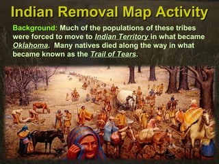 Indian Removal Map ActivityIndian Removal Map Activity
Background: Much of the populations of these tribes
were forced to move to Indian TerritoryIndian Territory in what became
OklahomaOklahoma. Many natives died along the way in what
became known as the Trail of TearsTrail of Tears.
 