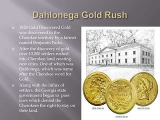 





1828 Gold Discovered Gold
was discovered in the
Cherokee territory by a farmer
named Benjamin Parks.
After the discovery of gold
over 10,000 settlers rushed
into Cherokee land creating
new cities. One of which was
Dahlonega, which was name
after the Cherokee word for
Gold.
Along with the influx of
settlers, the Georgia state
government began to pass
laws which denied the
Cherokees the right to stay on
their land.

 