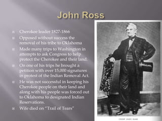 










Cherokee leader 1827-1866
Opposed without success the
removal of his tribe to Oklahoma
Made many trips to Washington in
attempts to ask Congress to help
protect the Cherokee and their land.
On one of his trips he brought a
petition with over 15,000 signatures
in protest of the Indian Removal Act.
He was not successful in keeping his
Cherokee people on their land and
along with his people was forced out
to Oklahoma to designated Indian
Reservations.
Wife died on “Trail of Tears”

 