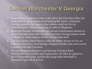 







Some whites wanted to come to the aid of the Cherokee tribe, but
in an effort to keep whites from helping the Native Amerians
Georgia passed a law stating that whites could not live in
Cherokee land without swearing an oath of allegiance.
Reverand Samuel Worchester and several missionaries refused to
leave Cherokee land after Georgia Governor George Gilmar made
it illegal for white citizens to live on Cherokee land.
Goveror Gilmar stated that in order for white citizens to live on
Cherokee land they must pledge allegiance to the state and receive
a permit from the Governor.
For not pledging allegiance and leaving Cherokee land
Worchester was arrested and imprisoned. He filed an appeal to
the US Supreme court, specifically Judge John Marshall in
attempts to get out of prison.

 