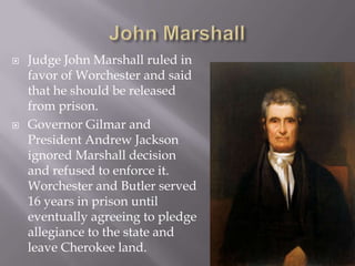 



Judge John Marshall ruled in
favor of Worchester and said
that he should be released
from prison.
Governor Gilmar and
President Andrew Jackson
ignored Marshall decision
and refused to enforce it.
Worchester and Butler served
16 years in prison until
eventually agreeing to pledge
allegiance to the state and
leave Cherokee land.

 