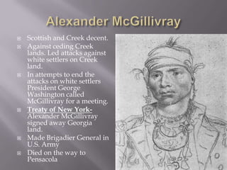 









Scottish and Creek decent.
Against ceding Creek
lands. Led attacks against
white settlers on Creek
land.
In attempts to end the
attacks on white settlers
President George
Washington called
McGillivray for a meeting.
Treaty of New YorkAlexander McGillivray
signed away Georgia
land.
Made Brigadier General in
U.S. Army
Died on the way to
Pensacola

 