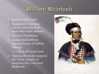 







Scottish and Creek
Supported civilizing
Creeks. Making them
more like white settlers.
Owned Plantations
Gained $200,000 for
signing Treaty of Indian
Springs
 Ceded all Creek land
Signing the treaty angered
the Creek people, in
response they executed
McIntosh.

 