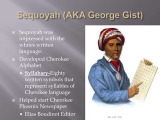 





Sequoyah was
impressed with the
whites written
language.
Developed Cherokee
Alphabet
 Syllabary-Eighty
written symbols that
represent syllables of
Cherokee language
Helped start Cherokee
Phoenix Newspaper
 Elias Boudinot Editor

 