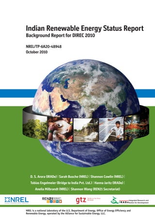 NREL is a national laboratory of the U.S. Department of Energy, Office of Energy Efficiency and
Renewable Energy, operated by the Alliance for Sustainable Energy, LLC.
Indian Renewable Energy Status Report
Background Report for DIREC 2010
D. S. Arora (IRADe) | Sarah Busche (NREL) | Shannon Cowlin (NREL) |
Tobias Engelmeier (Bridge to India Pvt. Ltd.) | Hanna Jaritz (IRADe) |
Anelia Milbrandt (NREL) | Shannon Wang (REN21 Secretariat)
NREL/TP-6A20-48948
October 2010
I R A D e
 