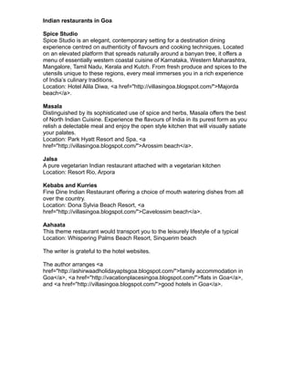 Indian restaurants in Goa

Spice Studio
Spice Studio is an elegant, contemporary setting for a destination dining
experience centred on authenticity of flavours and cooking techniques. Located
on an elevated platform that spreads naturally around a banyan tree, it offers a
menu of essentially western coastal cuisine of Karnataka, Western Maharashtra,
Mangalore, Tamil Nadu, Kerala and Kutch. From fresh produce and spices to the
utensils unique to these regions, every meal immerses you in a rich experience
of India’s culinary traditions.
Location: Hotel Alila Diwa, <a href="http://villasingoa.blogspot.com/">Majorda
beach</a>.

Masala
Distinguished by its sophisticated use of spice and herbs, Masala offers the best
of North Indian Cuisine. Experience the flavours of India in its purest form as you
relish a delectable meal and enjoy the open style kitchen that will visually satiate
your palates.
Location: Park Hyatt Resort and Spa, <a
href="http://villasingoa.blogspot.com/">Arossim beach</a>.

Jalsa
A pure vegetarian Indian restaurant attached with a vegetarian kitchen
Location: Resort Rio, Arpora

Kebabs and Kurries
Fine Dine Indian Restaurant offering a choice of mouth watering dishes from all
over the country.
Location: Dona Sylvia Beach Resort, <a
href="http://villasingoa.blogspot.com/">Cavelossim beach</a>.

Aahaata
This theme restaurant would transport you to the leisurely lifestyle of a typical
Location: Whispering Palms Beach Resort, Sinquerim beach

The writer is grateful to the hotel websites.

The author arranges <a
href="http://ashirwaadholidayaptsgoa.blogspot.com/">family accommodation in
Goa</a>, <a href="http://vacationplacesingoa.blogspot.com/">flats in Goa</a>,
and <a href="http://villasingoa.blogspot.com/">good hotels in Goa</a>.
 