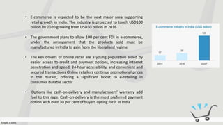 • E-commerce is expected to be the next major area supporting
retail growth in India. The industry is projected to touch USD100
billion by 2020 growing from USD30 billion in 2016
• The government plans to allow 100 per cent FDI in e-commerce,
under the arrangement that the products sold must be
manufactured in India to gain from the liberalised regime
• The key drivers of online retail are a young population aided by
easier access to credit and payment options, increasing internet
penetration and speed, 24-hour accessibility, and convenient and
secured transactions Online retailers continue promotional prices
in the market, offering a significant boost to e-retailing in
consumer durable sector
• Options like cash-on-delivery and manufacturers’ warranty add
fuel to this rage. Cash-on-delivery is the most preferred payment
option with over 30 per cent of buyers opting for it in India
 