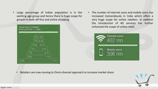 • Large percentage of Indian population is in the
working age group and hence there is huge scope for
growth in both off-line and online shopping
• The number of internet users and mobile users has
increased tremendously in India which offers a
very huge scope for online retailers. In addition
the introduction of 4G services has further
enhanced the scope of online retail
• Retailers are now moving to Omni-channel approach to increase market share
 