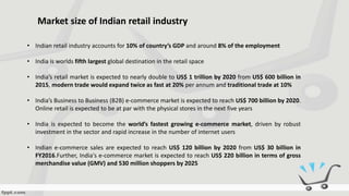 Market size of Indian retail industry
• Indian retail industry accounts for 10% of country’s GDP and around 8% of the employment
• India is worlds fifth largest global destination in the retail space
• India’s retail market is expected to nearly double to US$ 1 trillion by 2020 from US$ 600 billion in
2015, modern trade would expand twice as fast at 20% per annum and traditional trade at 10%
• India’s Business to Business (B2B) e-commerce market is expected to reach US$ 700 billion by 2020.
Online retail is expected to be at par with the physical stores in the next five years
• India is expected to become the world’s fastest growing e-commerce market, driven by robust
investment in the sector and rapid increase in the number of internet users
• Indian e-commerce sales are expected to reach US$ 120 billion by 2020 from US$ 30 billion in
FY2016.Further, India's e-commerce market is expected to reach US$ 220 billion in terms of gross
merchandise value (GMV) and 530 million shoppers by 2025
 