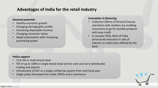 Advantages of India for the retail industry
Demand potential
• Healthy economic growth
• Changing demographic profile
• Increasing disposable incomes
• Changing consumer tastes
• Rapid urbanisation with increasing
purchasing power
Policy support
• 51% FDI in multi-brand retail
• FDI of up to 100% in single-brand retail and for cash and carry (wholesale)
trading and exports
• Introduction of GST as a single unified tax system from next fiscal year
• Single policy framework for retail, FMCG and e-commerce
Innovation in financing
• Collective efforts of financial houses
and banks with retailers are enabling
consumers to go for durable products
with easy credit
• In January 2016, Bank of India
announced reduction in rate of
interest on retail loans offered by the
bank
 