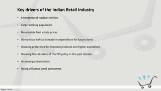 Key drivers of the Indian Retail Industry
• Emergence of nuclear families
• Large working population
• Reasonable Real estate prices
• Demand as well as increase in expenditure for luxury items
• Growing preference for branded products and higher aspirations
• Growing liberalization of the FDI policy in the past decade
• Increasing urbanisation
• Rising affluence amid consumers
 