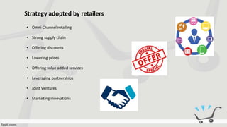 Strategy adopted by retailers
• Omni Channel retailing
• Strong supply chain
• Offering discounts
• Lowering prices
• Offering value added services
• Leveraging partnerships
• Joint Ventures
• Marketing innovations
 