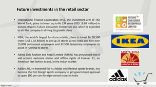 Future investments in the retail sector
• International Finance Corporation (IFC), the investment arm of The
World Bank, plans to invest up to Rs 134 crore (US$ 19.86 million) in
Kishore Biyani's Future Consumer Enterprises Ltd, which is expected
to aid the company in driving its growth plans
• IKEA, the world’s largest furniture retailer, plans to invest Rs 10,500
crore (US$ 1.56 billion) to set up 25 stores across India and hire over
15,000 permanent employees and 37,500 temporary employees to
assist in running its stores
• Aditya Birla Fashion and Retail Limited (ABFRL) has announced that it
will acquire exclusive online and offline rights of Forever 21, an
American fast fashion brand, in the Indian market
• Adidas AG, re-knowned for its Adidas and Reebok sports brands, has
become the first foreign sports company to get government approval
to open 100 per cent foreign-owned stores in India
 