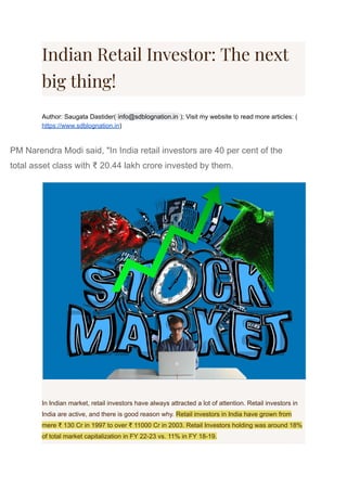 Indian Retail Investor: The next
big thing!
Author: Saugata Dastider( ); Visit my website to read more articles: (
info@sdblognation.in
https://www.sdblognation.in)
PM Narendra Modi said, "In India retail investors are 40 per cent of the
total asset class with ₹ 20.44 lakh crore invested by them.
In Indian market, retail investors have always attracted a lot of attention. Retail investors in
India are active, and there is good reason why. Retail investors in India have grown from
mere ₹ 130 Cr in 1997 to over ₹ 11000 Cr in 2003. Retail Investors holding was around 18%
of total market capitalization in FY 22-23 vs. 11% in FY 18-19.
 