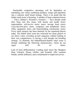 Sustainable competitive advantage will be dependent on
translating core values combining products, image and reputation
into a coherent retail brand strategy. There is no doubt that the
Indian retail scene is booming. A number of large corporate houses
— Tata’s, Raheja’s, Piramals’s, Goenka’s — have already made
their foray into this arena, with beauty and health stores,
supermarkets, self-service music stores, newage book stores,
every-day-low-price stores, computers and peripherals stores,
office equipment stores and home/building construction stores.
Every retail category has been attacked, by the organized players
today. The Indian retail scene has witnessed too many players in
too short a time, crowding several categories without looking at
their core competencies, or having a well thought out branding
strategy. To illustrate, the Indianlifestyle/fashion retail scene is
already exhibiting the following characteristics, which do not
augur             well           for            its           future.

Lack of store differentiation: Leading retail stores like Shoppers
Stop, Lifestyle, Ebony, Globus, and Pyramid, offer common
brands, similar ambience, and a commitment to improved service.
 